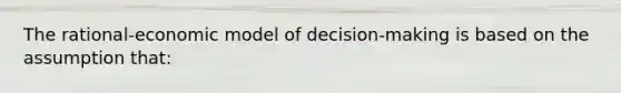 The rational-economic model of decision-making is based on the assumption that: