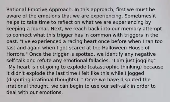 Rational-Emotive Approach. In this approach, first we must be aware of the emotions that we are experiencing. Sometimes it helps to take time to reflect on what we are experiencing by keeping a journal. Next, we reach back into our memory attempt to connect what this trigger has in common with triggers in the past. "I've experienced a racing heart once before when I ran too fast and again when I got scared at the Halloween House of Horrors." Once the trigger is spotted, we identify any negative self-talk and refute any emotional fallacies. "I am just jogging" "My heart is not going to explode (catastrophic thinking) because it didn't explode the last time I felt like this while I jogged (disputing irrational thoughts) ." Once we have disputed the irrational thought, we can begin to use our self-talk in order to deal with our emotions.