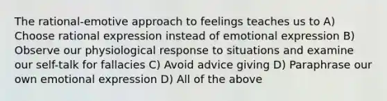 The rational-emotive approach to feelings teaches us to A) Choose rational expression instead of emotional expression B) Observe our physiological response to situations and examine our self-talk for fallacies C) Avoid advice giving D) Paraphrase our own emotional expression D) All of the above