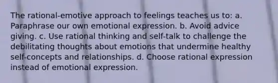 The rational-emotive approach to feelings teaches us to: a. Paraphrase our own emotional expression. b. Avoid advice giving. c. Use rational thinking and self-talk to challenge the debilitating thoughts about emotions that undermine healthy self-concepts and relationships. d. Choose rational expression instead of emotional expression.