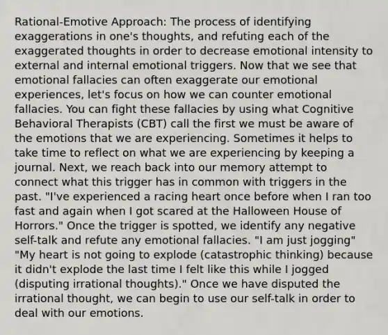 Rational-Emotive Approach: The process of identifying exaggerations in one's thoughts, and refuting each of the exaggerated thoughts in order to decrease emotional intensity to external and internal emotional triggers. Now that we see that emotional fallacies can often exaggerate our emotional experiences, let's focus on how we can counter emotional fallacies. You can fight these fallacies by using what Cognitive Behavioral Therapists (CBT) call the first we must be aware of the emotions that we are experiencing. Sometimes it helps to take time to reflect on what we are experiencing by keeping a journal. Next, we reach back into our memory attempt to connect what this trigger has in common with triggers in the past. "I've experienced a racing heart once before when I ran too fast and again when I got scared at the Halloween House of Horrors." Once the trigger is spotted, we identify any negative self-talk and refute any emotional fallacies. "I am just jogging" "My heart is not going to explode (catastrophic thinking) because it didn't explode the last time I felt like this while I jogged (disputing irrational thoughts)." Once we have disputed the irrational thought, we can begin to use our self-talk in order to deal with our emotions.