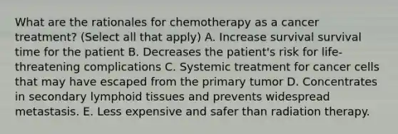 What are the rationales for chemotherapy as a cancer treatment? (Select all that apply) A. Increase survival survival time for the patient B. Decreases the patient's risk for life-threatening complications C. Systemic treatment for cancer cells that may have escaped from the primary tumor D. Concentrates in secondary lymphoid tissues and prevents widespread metastasis. E. Less expensive and safer than radiation therapy.