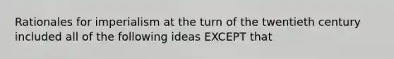 Rationales for imperialism at the turn of the twentieth century included all of the following ideas EXCEPT that