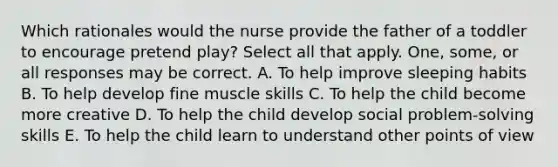 Which rationales would the nurse provide the father of a toddler to encourage pretend play? Select all that apply. One, some, or all responses may be correct. A. To help improve sleeping habits B. To help develop fine muscle skills C. To help the child become more creative D. To help the child develop social problem-solving skills E. To help the child learn to understand other points of view