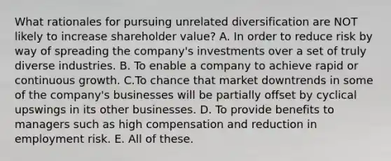 What rationales for pursuing unrelated diversification are NOT likely to increase shareholder value? A. In order to reduce risk by way of spreading the company's investments over a set of truly diverse industries. B. To enable a company to achieve rapid or continuous growth. C.To chance that market downtrends in some of the company's businesses will be partially offset by cyclical upswings in its other businesses. D. To provide benefits to managers such as high compensation and reduction in employment risk. E. All of these.