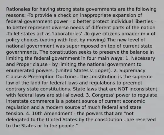 Rationales for having strong state governments are the following reasons: -To provide a check on inappropriate expansion of federal-government power -To better protect individual liberties -To better represent diverse needs of different parts of the nation -To let states act as 'laboratories' -To give citizens broader mix of policy choices (voting with feet by moving) The new level of national government was superimposed on top of current state governments. The constitution seeks to preserve the balance in limiting the federal government in four main ways: 1. Necessary and Proper clause - by limiting the national government to enumerated powers. (United States v. Lopez). 2. Supremacy Clause & Preemption Doctrine - the constitution is the supreme law of the land for federal laws and regulations to preempt contrary state constitutions. State laws that are NOT inconsistent with federal laws are still allowed. 3. Congress' power to regulate interstate commerce is a potent source of current economic regulation and a modern source of much federal and state tension. 4. 10th Amendment - the powers that are "not delegated to the United States by the constitution...are reserved to the States or to the people."