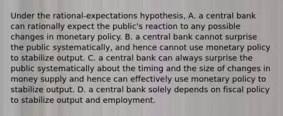 Under the​ rational-expectations hypothesis, A. a central bank can rationally expect the​ public's reaction to any possible changes in monetary policy. B. a central bank cannot surprise the public​ systematically, and hence cannot use monetary policy to stabilize output. C. a central bank can always surprise the public systematically about the timing and the size of changes in money supply and hence can effectively use monetary policy to stabilize output. D. a central bank solely depends on fiscal policy to stabilize output and employment.