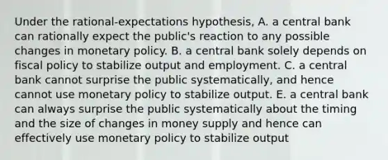 Under the rational-expectations hypothesis, A. a central bank can rationally expect the public's reaction to any possible changes in monetary policy. B. a central bank solely depends on fiscal policy to stabilize output and employment. C. a central bank cannot surprise the public systematically, and hence cannot use monetary policy to stabilize output. E. a central bank can always surprise the public systematically about the timing and the size of changes in money supply and hence can effectively use monetary policy to stabilize output