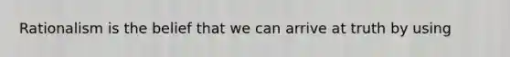 Rationalism is the belief that we can arrive at truth by using