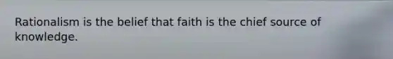 Rationalism is the belief that faith is the chief source of knowledge.