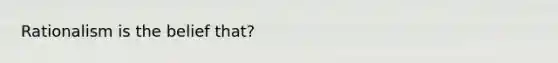 Rationalism is the belief that?