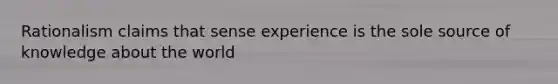 Rationalism claims that sense experience is the sole source of knowledge about the world