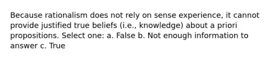 Because rationalism does not rely on sense experience, it cannot provide justified true beliefs (i.e., knowledge) about a priori propositions. Select one: a. False b. Not enough information to answer c. True