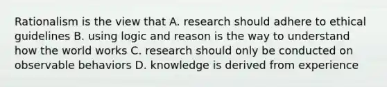 Rationalism is the view that A. research should adhere to ethical guidelines B. using logic and reason is the way to understand how the world works C. research should only be conducted on observable behaviors D. knowledge is derived from experience