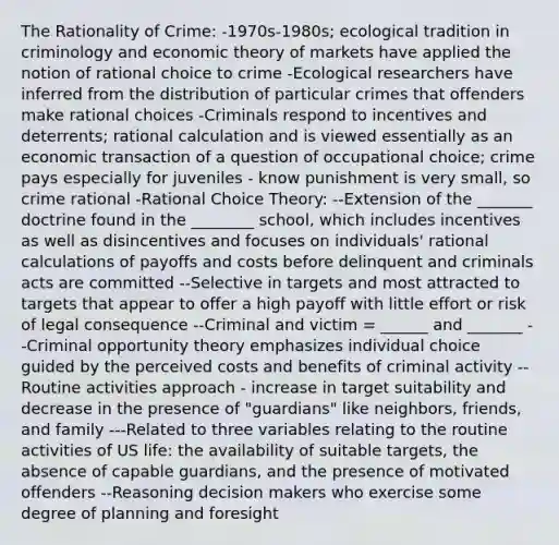 The Rationality of Crime: -1970s-1980s; ecological tradition in criminology and economic theory of markets have applied the notion of rational choice to crime -Ecological researchers have inferred from the distribution of particular crimes that offenders make rational choices -Criminals respond to incentives and deterrents; rational calculation and is viewed essentially as an economic transaction of a question of occupational choice; crime pays especially for juveniles - know punishment is very small, so crime rational -Rational Choice Theory: --Extension of the _______ doctrine found in the ________ school, which includes incentives as well as disincentives and focuses on individuals' rational calculations of payoffs and costs before delinquent and criminals acts are committed --Selective in targets and most attracted to targets that appear to offer a high payoff with little effort or risk of legal consequence --Criminal and victim = ______ and _______ --Criminal opportunity theory emphasizes individual choice guided by the perceived costs and benefits of criminal activity --Routine activities approach - increase in target suitability and decrease in the presence of "guardians" like neighbors, friends, and family ---Related to three variables relating to the routine activities of US life: the availability of suitable targets, the absence of capable guardians, and the presence of motivated offenders --Reasoning decision makers who exercise some degree of planning and foresight