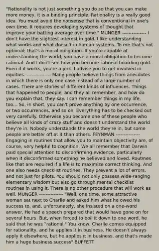 "Rationality is not just something you do so that you can make more money, it is a binding principle. Rationality is a really good idea. You must avoid the nonsense that is conventional in one's own time. It requires developing systems of thought that improve your batting average over time." MUNGER --------------- I don't have the slightest interest in gold. I like understanding what works and what doesn't in human systems. To me that's not optional; that's a moral obligation. If you're capable of understanding the world, you have a moral obligation to become rational. And I don't see how you become rational hoarding gold. Even if it works, you're a jerk. I advise you to get involved in equities. --------------- Many people believe things from anecdotes in which there is only one case instead of a large number of cases. There are stories of different kinds of influences. Things that happened to people, and they all remember, and how do you explain that, they say. I can remember things in my life, too... So, in short, you can't prove anything by one occurrence, or two occurrences, and so on. Everything has to be checked out very carefully. Otherwise you become one of these people who believe all kinds of crazy stuff and doesn't understand the world they're in. Nobody understands the world they're in, but some people are better off at it than others. FEYNMAN --------------- Engaging in routines that allow you to maintain objectivity are, of course, very helpful to cognition. We all remember that Darwin paid special attention to disconfirming evidence, particularly when it disconfirmed something he believed and loved. Routines like that are required if a life is to maximize correct thinking. And one also needs checklist routines. They prevent a lot of errors, and not just for pilots. You should not only possess wide-ranging elementary wisdom but also go through mental checklist routines in using it. There is no other procedure that will work as well. MUNGER --------------- "Well, one time, some attractive woman sat next to Charlie and asked him what he owed his success to, and, unfortunately, she insisted on a one-word answer. He had a speech prepared that would have gone on for several hours. But, when forced to boil it down to one word, he said that he was "rational." You know, Charlie comes equipped for rationality, and he applies it in business. He doesn't always apply it elsewhere, but he applies it in business, and that's made him a huge business success" BUFFETT
