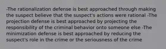 -The rationalization defense is best approached through making the suspect believe that the suspect's actions were rational -The projection defense is best approached by projecting the responsibility of the criminal behavior onto someone else -The minimization defense is best approached by reducing the suspect's role in the crime or the seriousness of the crime