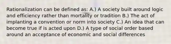 Rationalization can be defined as: A.) A society built around logic and efficiency rather than mortality or tradition B.) The act of implanting a convention or norm into society C.) An idea that can become true if is acted upon D.) A type of social order based around an acceptance of economic and social differences