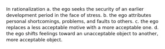 In rationalization a. the ego seeks the security of an earlier development period in the face of stress. b. the ego attributes personal shortcomings, problems, and faults to others. c. the ego replaces a less acceptable motive with a more acceptable one. d. the ego shifts feelings toward an unacceptable object to another, more acceptable object.