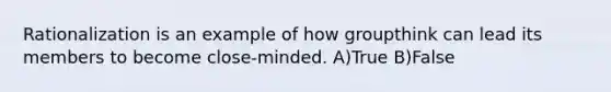 Rationalization is an example of how groupthink can lead its members to become close-minded. A)True B)False