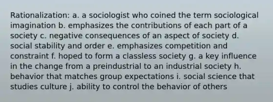 Rationalization: a. a sociologist who coined the term sociological imagination b. emphasizes the contributions of each part of a society c. negative consequences of an aspect of society d. social stability and order e. emphasizes competition and constraint f. hoped to form a classless society g. a key influence in the change from a preindustrial to an industrial society h. behavior that matches group expectations i. social science that studies culture j. ability to control the behavior of others