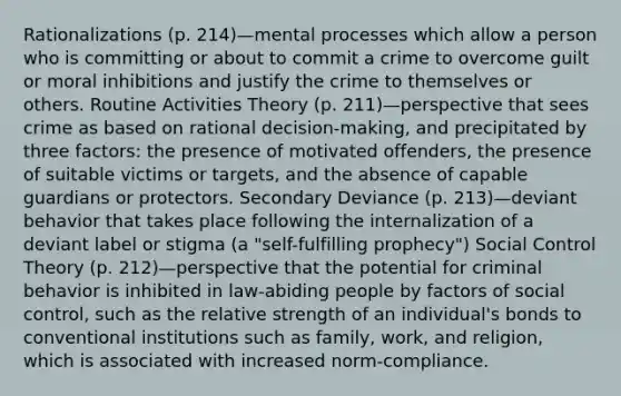 Rationalizations (p. 214)—mental processes which allow a person who is committing or about to commit a crime to overcome guilt or moral inhibitions and justify the crime to themselves or others. Routine Activities Theory (p. 211)—perspective that sees crime as based on rational decision-making, and precipitated by three factors: the presence of motivated offenders, the presence of suitable victims or targets, and the absence of capable guardians or protectors. Secondary Deviance (p. 213)—deviant behavior that takes place following the internalization of a deviant label or stigma (a "self-fulfilling prophecy") Social Control Theory (p. 212)—perspective that the potential for criminal behavior is inhibited in law-abiding people by factors of social control, such as the relative strength of an individual's bonds to conventional institutions such as family, work, and religion, which is associated with increased norm-compliance.