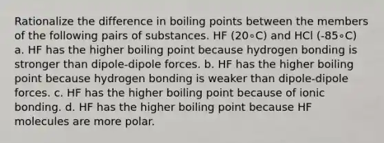 Rationalize the difference in boiling points between the members of the following pairs of substances. HF (20∘C) and HCl (-85∘C) a. HF has the higher boiling point because hydrogen bonding is stronger than dipole-dipole forces. b. HF has the higher boiling point because hydrogen bonding is weaker than dipole-dipole forces. c. HF has the higher boiling point because of ionic bonding. d. HF has the higher boiling point because HF molecules are more polar.