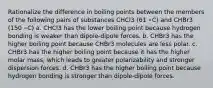 Rationalize the difference in boiling points between the members of the following pairs of substances CHCl3 (61 ∘C) and CHBr3 (150 ∘C) a. CHCl3 has the lower boiling point because hydrogen bonding is weaker than dipole-dipole forces. b. CHBr3 has the higher boiling point because CHBr3 molecules are less polar. c. CHBr3 has the higher boiling point because it has the higher molar mass, which leads to greater polarizability and stronger dispersion forces. d. CHBr3 has the higher boiling point because hydrogen bonding is stronger than dipole-dipole forces.