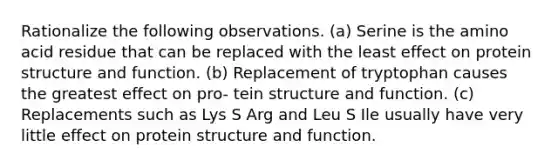 Rationalize the following observations. (a) Serine is the amino acid residue that can be replaced with the least effect on protein structure and function. (b) Replacement of tryptophan causes the greatest effect on pro- tein structure and function. (c) Replacements such as Lys S Arg and Leu S Ile usually have very little effect on protein structure and function.