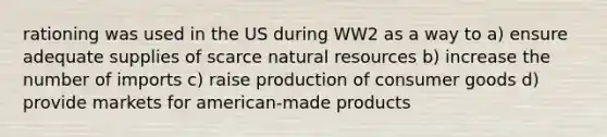 rationing was used in the US during WW2 as a way to a) ensure adequate supplies of scarce natural resources b) increase the number of imports c) raise production of consumer goods d) provide markets for american-made products