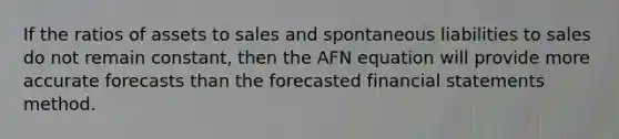 If the ratios of assets to sales and spontaneous liabilities to sales do not remain constant, then the AFN equation will provide more accurate forecasts than the forecasted financial statements method.