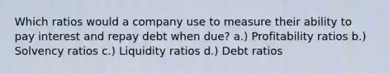 Which ratios would a company use to measure their ability to pay interest and repay debt when due? a.) Profitability ratios b.) Solvency ratios c.) Liquidity ratios d.) Debt ratios