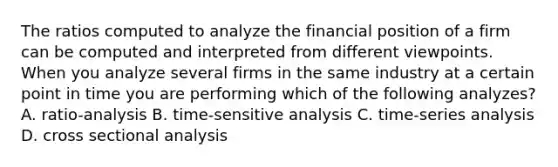 The ratios computed to analyze the financial position of a firm can be computed and interpreted from different viewpoints. When you analyze several firms in the same industry at a certain point in time you are performing which of the following analyzes? A. ratio-analysis B. time-sensitive analysis C. time-series analysis D. cross sectional analysis