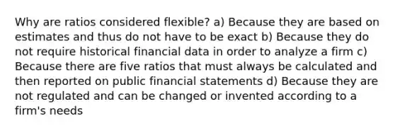 Why are ratios considered flexible? a) Because they are based on estimates and thus do not have to be exact b) Because they do not require historical financial data in order to analyze a firm c) Because there are five ratios that must always be calculated and then reported on public <a href='https://www.questionai.com/knowledge/kFBJaQCz4b-financial-statements' class='anchor-knowledge'>financial statements</a> d) Because they are not regulated and can be changed or invented according to a firm's needs