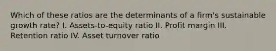 Which of these ratios are the determinants of a firm's sustainable growth rate? I. Assets-to-equity ratio II. Profit margin III. Retention ratio IV. Asset turnover ratio