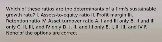 Which of these ratios are the determinants of a firm's sustainable growth rate? I. Assets-to-equity ratio II. Profit margin III. Retention ratio IV. Asset turnover ratio A. I and III only B. II and III only C. II, III, and IV only D. I, II, and III only E. I, II, III, and IV F. None of the options are correct