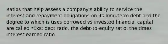 Ratios that help assess a company's ability to service the interest and repayment obligations on its long-term debt and the degree to which is uses borrowed vs invested financial capital are called *Exs: debt ratio, the debt-to-equity ratio, the times interest earned ratio