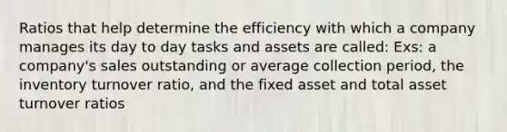 Ratios that help determine the efficiency with which a company manages its day to day tasks and assets are called: Exs: a company's sales outstanding or average collection period, the inventory turnover ratio, and the fixed asset and total asset turnover ratios