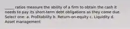 _____ ratios measure the ability of a firm to obtain the cash it needs to pay its short-term debt obligations as they come due. Select one: a. Profitability b. Return-on-equity c. Liquidity d. Asset management