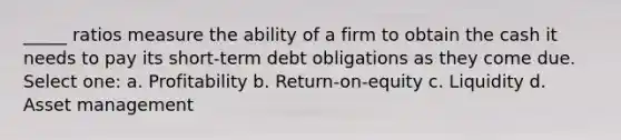 _____ ratios measure the ability of a firm to obtain the cash it needs to pay its short-term debt obligations as they come due. Select one: a. Profitability b. Return-on-equity c. Liquidity d. Asset management