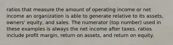 ratios that measure the amount of operating income or net income an organization is able to generate relative to its assets, owners' equity, and sales. The numerator (top number) used in these examples is always the net income after taxes. ratios include profit margin, return on assets, and return on equity.