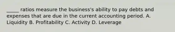 _____ ratios measure the business's ability to pay debts and expenses that are due in the current accounting period. A. Liquidity B. Profitability C. Activity D. Leverage