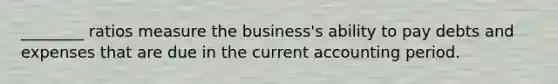 ________ ratios measure the business's ability to pay debts and expenses that are due in the current accounting period.