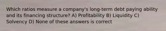 Which ratios measure a company's long-term debt paying ability and its financing structure? A) Profitability B) Liquidity C) Solvency D) None of these answers is correct