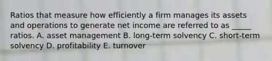 Ratios that measure how efficiently a firm manages its assets and operations to generate net income are referred to as _____ ratios. A. asset management B. long-term solvency C. short-term solvency D. profitability E. turnover