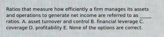 Ratios that measure how efficiently a firm manages its assets and operations to generate net income are referred to as _____ ratios. A. asset turnover and control B. financial leverage C. coverage D. profitability E. None of the options are correct.