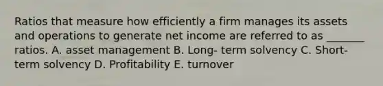 Ratios that measure how efficiently a firm manages its assets and operations to generate net income are referred to as _______ ratios. A. asset management B. Long- term solvency C. Short- term solvency D. Profitability E. turnover