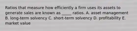 Ratios that measure how efficiently a firm uses its assets to generate sales are known as _____ ratios. A. asset management B. long-term solvency C. short-term solvency D. profitability E. market value