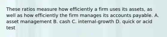 These ratios measure how efficiently a firm uses its assets, as well as how efficiently the firm manages its accounts payable. A. asset management B. cash C. internal-growth D. quick or acid test