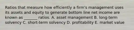 Ratios that measure how efficiently a firm's management uses its assets and equity to generate bottom line net income are known as _______ ratios. A. asset management B. long-term solvency C. short-term solvency D. profitability E. market value